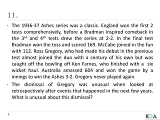 11.
• The 1936-37 Ashes series was a classic. England won the first 2
tests comprehensively, before a Bradman inspired comeback in
the 3rd and 4th tests drew the series at 2-2. In the final test
Bradman won the toss and scored 169. McCabe joined in the fun
with 112. Ross Gregory, who had made his debut in the previous
test almost joined the duo with a century of his own but was
caught off the bowling off Ken Farnes, who finished with a six
wicket haul. Australia amassed 604 and won the game by a
innings to win the Ashes 3-2. Gregory never played again.
• The dismissal of Gregory was unusual when looked at
retrospectively after events that happened in the next few years.
What is unusual about this dismissal?
 
