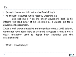 12.
• Excerpts from an article written by Derek Pringle –
“The thought occurred while recently watching X's _ __________
______ and noticing a Y on the prison governor's desk as he
informs the lead actor of his selection as a guinea pig for a
government experiment.
X was a well known obsessive and the yellow tome, a 1969 edition,
would not have been there by accident. My guess is that it was a
visual metaphor used to depict both authority and the
establishment.”
• What is this all about?
 