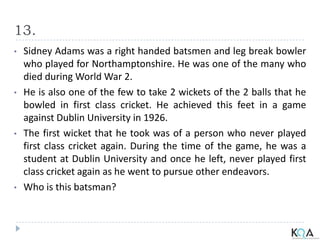 13.
• Sidney Adams was a right handed batsmen and leg break bowler
who played for Northamptonshire. He was one of the many who
died during World War 2.
• He is also one of the few to take 2 wickets of the 2 balls that he
bowled in first class cricket. He achieved this feet in a game
against Dublin University in 1926.
• The first wicket that he took was of a person who never played
first class cricket again. During the time of the game, he was a
student at Dublin University and once he left, never played first
class cricket again as he went to pursue other endeavors.
• Who is this batsman?
 