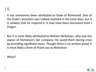 15.
• It has sometimes been attributed to Duke of Richmond. One of
the Duke’s ancestors was indeed involved in the early days, but it
is unlikely that he inspired it. It may have been borrowed from I
Zingari.
• But it is most likely attributed to William Nicholson, who was the
owner of Nicholson’s Gin company. He saved them during crisis
by providing significant loans. Though there is no written proof, it
is most likely a form of thank you to Nicholson.
• What?
 