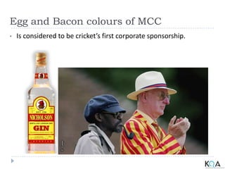 Egg and Bacon colours of MCC
• Is considered to be cricket’s first corporate sponsorship.
 
