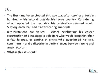 16.
• The first time he celebrated this way was after scoring a double
hundred – his second outside his home country. Considering
what happened the next day, his celebration seemed ironic.
Subsequently, he used it after scoring hundreds.
• Interpretations are varied – either celebrating his career
resurrection or a message to selectors who would drop him after
a few failures, or aiming at critics who questioned his age,
commitment and a disparity in performances between home and
away records.
• What is this all about?
 