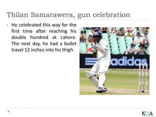Thilan Samarawera, gun celebration
• He celebrated this way for the
first time after reaching his
double hundred at Lahore.
The next day, he had a bullet
travel 12 inches into his thigh.
 