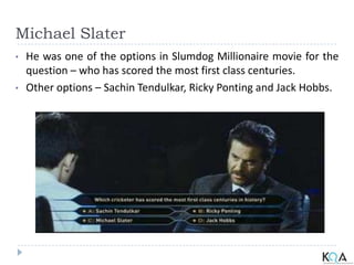 Michael Slater
• He was one of the options in Slumdog Millionaire movie for the
question – who has scored the most first class centuries.
• Other options – Sachin Tendulkar, Ricky Ponting and Jack Hobbs.
 
