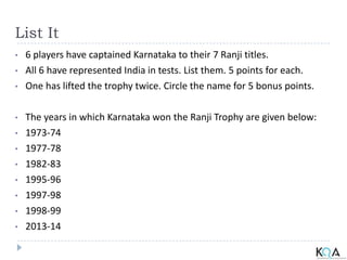 List It
• 6 players have captained Karnataka to their 7 Ranji titles.
• All 6 have represented India in tests. List them. 5 points for each.
• One has lifted the trophy twice. Circle the name for 5 bonus points.
• The years in which Karnataka won the Ranji Trophy are given below:
• 1973-74
• 1977-78
• 1982-83
• 1995-96
• 1997-98
• 1998-99
• 2013-14
 