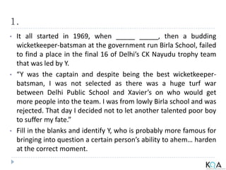 1.
• It all started in 1969, when _____ _____, then a budding
wicketkeeper-batsman at the government run Birla School, failed
to find a place in the final 16 of Delhi’s CK Nayudu trophy team
that was led by Y.
• “Y was the captain and despite being the best wicketkeeper-
batsman, I was not selected as there was a huge turf war
between Delhi Public School and Xavier’s on who would get
more people into the team. I was from lowly Birla school and was
rejected. That day I decided not to let another talented poor boy
to suffer my fate.”
• Fill in the blanks and identify Y, who is probably more famous for
bringing into question a certain person’s ability to ahem… harden
at the correct moment.
 