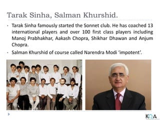Tarak Sinha, Salman Khurshid.
• Tarak Sinha famously started the Sonnet club. He has coached 13
international players and over 100 first class players including
Manoj Prabhakhar, Aakash Chopra, Shikhar Dhawan and Anjum
Chopra.
• Salman Khurshid of course called Narendra Modi ‘impotent’.
 