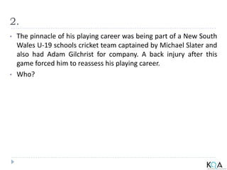 2.
• The pinnacle of his playing career was being part of a New South
Wales U-19 schools cricket team captained by Michael Slater and
also had Adam Gilchrist for company. A back injury after this
game forced him to reassess his playing career.
• Who?
 