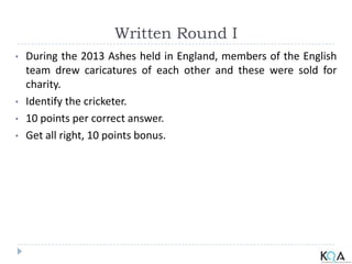 Written Round I
• During the 2013 Ashes held in England, members of the English
team drew caricatures of each other and these were sold for
charity.
• Identify the cricketer.
• 10 points per correct answer.
• Get all right, 10 points bonus.
 