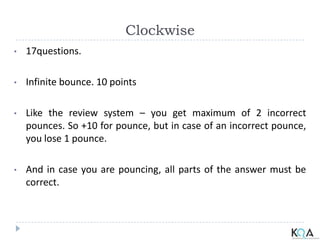 Clockwise
• 17questions.
• Infinite bounce. 10 points
• Like the review system – you get maximum of 2 incorrect
pounces. So +10 for pounce, but in case of an incorrect pounce,
you lose 1 pounce.
• And in case you are pouncing, all parts of the answer must be
correct.
 