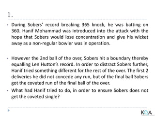 1.
• During Sobers’ record breaking 365 knock, he was batting on
360. Hanif Mohammad was introduced into the attack with the
hope that Sobers would lose concentration and give his wicket
away as a non-regular bowler was in operation.
• However the 2nd ball of the over, Sobers hit a boundary thereby
equalling Len Hutton’s record. In order to distract Sobers further,
Hanif tried something different for the rest of the over. The first 2
deliveries he did not concede any run, but of the final ball Sobers
got the coveted run of the final ball of the over.
• What had Hanif tried to do, in order to ensure Sobers does not
get the coveted single?
 