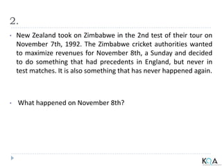 2.
• New Zealand took on Zimbabwe in the 2nd test of their tour on
November 7th, 1992. The Zimbabwe cricket authorities wanted
to maximize revenues for November 8th, a Sunday and decided
to do something that had precedents in England, but never in
test matches. It is also something that has never happened again.
• What happened on November 8th?
 