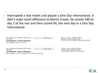 • Interrupted a test match and played a One Day international. It
didn’t make much difference to Martin Crowe. He scored 140 on
day 1 of the test and then scored 94, the next day in a One Day
International.
 
