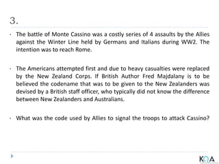 3.
• The battle of Monte Cassino was a costly series of 4 assaults by the Allies
against the Winter Line held by Germans and Italians during WW2. The
intention was to reach Rome.
• The Americans attempted first and due to heavy casualties were replaced
by the New Zealand Corps. If British Author Fred Majdalany is to be
believed the codename that was to be given to the New Zealanders was
devised by a British staff officer, who typically did not know the difference
between New Zealanders and Australians.
• What was the code used by Allies to signal the troops to attack Cassino?
 