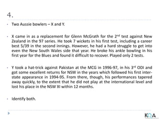4.
• Two Aussie bowlers – X and Y.
• X came in as a replacement for Glenn McGrath for the 2nd test against New
Zealand in the 97 series. He took 7 wickets in his first test, including a career
best 5/39 in the second innings. However, he had a hard struggle to get into
even the New South Wales side that year. He broke his ankle bowling in his
first year for the Blues and found it difficult to recover. Played only 2 tests.
• Y took a hat-trick against Pakistan at the MCG in 1996-97, in his 3rd ODI and
got some excellent returns for NSW in the years which followed his first inter-
state appearance in 1994-95. From there, though, his performances tapered
away quickly, to the extent that he did not play at the international level and
lost his place in the NSW XI within 12 months.
• Identify both.
 