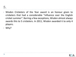 5.
• Wisden Cricketers of the Year award is an honour given to
cricketers that had a considerable “influence over the English
cricket summer”. Barring a few exceptions, Wisden almost always
awards this to 5 cricketers. In 2011, Wisden awarded it to only 4
players.
• Why?
 