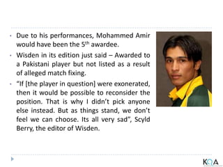 • Due to his performances, Mohammed Amir
would have been the 5th awardee.
• Wisden in its edition just said – Awarded to
a Pakistani player but not listed as a result
of alleged match fixing.
• “If [the player in question] were exonerated,
then it would be possible to reconsider the
position. That is why I didn’t pick anyone
else instead. But as things stand, we don’t
feel we can choose. Its all very sad”, Scyld
Berry, the editor of Wisden.
 