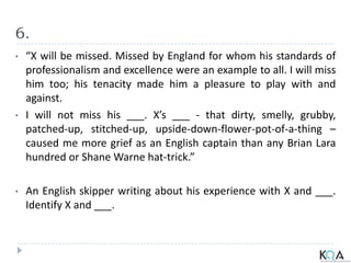 6.
• “X will be missed. Missed by England for whom his standards of
professionalism and excellence were an example to all. I will miss
him too; his tenacity made him a pleasure to play with and
against.
• I will not miss his ___. X’s ___ - that dirty, smelly, grubby,
patched-up, stitched-up, upside-down-flower-pot-of-a-thing –
caused me more grief as an English captain than any Brian Lara
hundred or Shane Warne hat-trick.”
• An English skipper writing about his experience with X and ___.
Identify X and ___.
 
