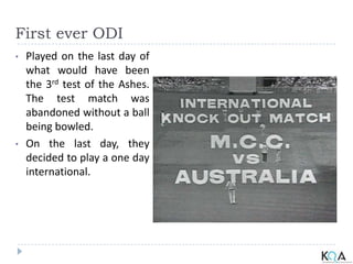 First ever ODI
• Played on the last day of
what would have been
the 3rd test of the Ashes.
The test match was
abandoned without a ball
being bowled.
• On the last day, they
decided to play a one day
international.
 
