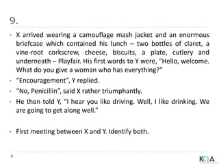 9.
• X arrived wearing a camouflage mash jacket and an enormous
briefcase which contained his lunch – two bottles of claret, a
vine-root corkscrew, cheese, biscuits, a plate, cutlery and
underneath – Playfair. His first words to Y were, “Hello, welcome.
What do you give a woman who has everything?”
• “Encouragement”, Y replied.
• “No, Penicillin”, said X rather triumphantly.
• He then told Y, “I hear you like driving. Well, I like drinking. We
are going to get along well.”
• First meeting between X and Y. Identify both.
 