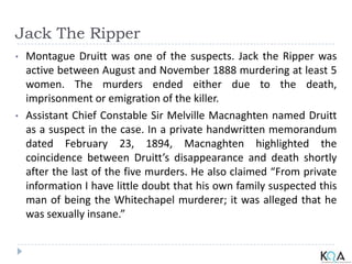 Jack The Ripper
• Montague Druitt was one of the suspects. Jack the Ripper was
active between August and November 1888 murdering at least 5
women. The murders ended either due to the death,
imprisonment or emigration of the killer.
• Assistant Chief Constable Sir Melville Macnaghten named Druitt
as a suspect in the case. In a private handwritten memorandum
dated February 23, 1894, Macnaghten highlighted the
coincidence between Druitt’s disappearance and death shortly
after the last of the five murders. He also claimed “From private
information I have little doubt that his own family suspected this
man of being the Whitechapel murderer; it was alleged that he
was sexually insane.”
 