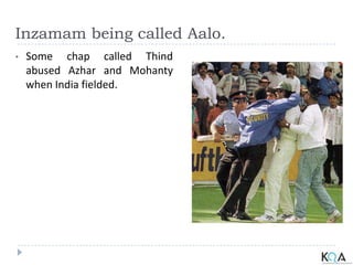 Inzamam being called Aalo.
• Some chap called Thind
abused Azhar and Mohanty
when India fielded.
 