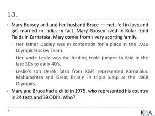 13.
• Mary Boosey and and her husband Bruce — met, fell in love and
got married in India. In fact, Mary Boosey lived in Kolar Gold
Fields in Karnataka. Mary comes from a very sporting family.
• Her father Dudley was in contention for a place in the 1936
Olympic Hockey Team.
• Her uncle Leslie was the leading triple jumper in Asia in the
late 30’s to early 40’s.
• Leslie’s son Derek (also from KGF) represented Karnataka,
Maharashtra and Great Britain in triple jump at the 1968
Olympics.
• Mary and Bruce had a child in 1975, who represented his country
in 24 tests and 39 ODI’s. Who?
 