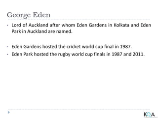 George Eden
• Lord of Auckland after whom Eden Gardens in Kolkata and Eden
Park in Auckland are named.
• Eden Gardens hosted the cricket world cup final in 1987.
• Eden Park hosted the rugby world cup finals in 1987 and 2011.
 