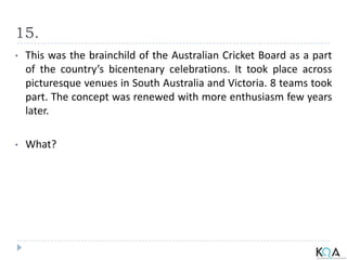 15.
• This was the brainchild of the Australian Cricket Board as a part
of the country’s bicentenary celebrations. It took place across
picturesque venues in South Australia and Victoria. 8 teams took
part. The concept was renewed with more enthusiasm few years
later.
• What?
 