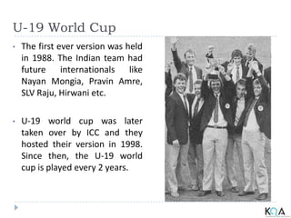 U-19 World Cup
• The first ever version was held
in 1988. The Indian team had
future internationals like
Nayan Mongia, Pravin Amre,
SLV Raju, Hirwani etc.
• U-19 world cup was later
taken over by ICC and they
hosted their version in 1998.
Since then, the U-19 world
cup is played every 2 years.
 