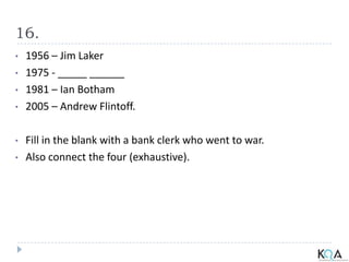 16.
• 1956 – Jim Laker
• 1975 - _____ ______
• 1981 – Ian Botham
• 2005 – Andrew Flintoff.
• Fill in the blank with a bank clerk who went to war.
• Also connect the four (exhaustive).
 