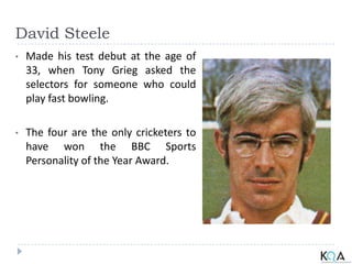 David Steele
• Made his test debut at the age of
33, when Tony Grieg asked the
selectors for someone who could
play fast bowling.
• The four are the only cricketers to
have won the BBC Sports
Personality of the Year Award.
 