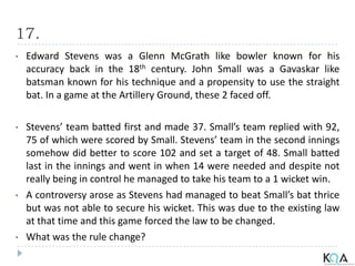 17.
• Edward Stevens was a Glenn McGrath like bowler known for his
accuracy back in the 18th century. John Small was a Gavaskar like
batsman known for his technique and a propensity to use the straight
bat. In a game at the Artillery Ground, these 2 faced off.
• Stevens’ team batted first and made 37. Small’s team replied with 92,
75 of which were scored by Small. Stevens’ team in the second innings
somehow did better to score 102 and set a target of 48. Small batted
last in the innings and went in when 14 were needed and despite not
really being in control he managed to take his team to a 1 wicket win.
• A controversy arose as Stevens had managed to beat Small’s bat thrice
but was not able to secure his wicket. This was due to the existing law
at that time and this game forced the law to be changed.
• What was the rule change?
 