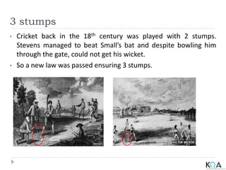 3 stumps
• Cricket back in the 18th century was played with 2 stumps.
Stevens managed to beat Small’s bat and despite bowling him
through the gate, could not get his wicket.
• So a new law was passed ensuring 3 stumps.
 