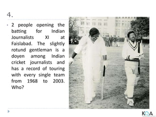 4.
• 2 people opening the
batting for Indian
Journalists XI at
Faislabad. The slightly
rotund gentleman is a
doyen among Indian
cricket journalists and
has a record of touring
with every single team
from 1968 to 2003.
Who?
 