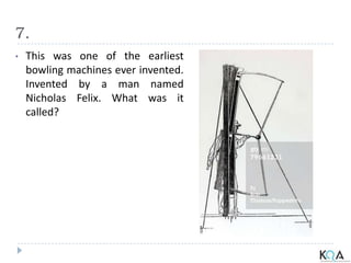 7.
• This was one of the earliest
bowling machines ever invented.
Invented by a man named
Nicholas Felix. What was it
called?
 