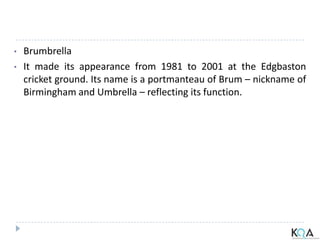 • Brumbrella
• It made its appearance from 1981 to 2001 at the Edgbaston
cricket ground. Its name is a portmanteau of Brum – nickname of
Birmingham and Umbrella – reflecting its function.
 