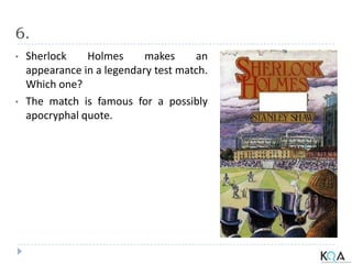 6.
• Sherlock Holmes makes an
appearance in a legendary test match.
Which one?
• The match is famous for a possibly
apocryphal quote.
 