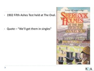 • 1902 Fifth Ashes Test held at The Oval.
• Quote – “We’ll get them in singles”
 