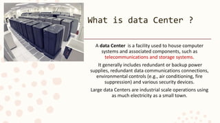 What is data Center ?
A data Center is a facility used to house computer
systems and associated components, such as
telecommunications and storage systems.
It generally includes redundant or backup power
supplies, redundant data communications connections,
environmental controls (e.g., air conditioning, fire
suppression) and various security devices.
Large data Centers are industrial scale operations using
as much electricity as a small town.
 