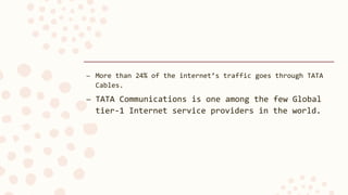 – More than 24% of the internet’s traffic goes through TATA
Cables.
– TATA Communications is one among the few Global
tier-1 Internet service providers in the world.
 