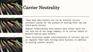 Carrier Neutrality
– Today many data Centers are run by Internet service
providers solely for the purpose of hosting their own and
third party servers.
– However traditionally data Centers were either built for
the sole use of one large company, or as carrier hotels or
Network-neutral data Centers.
– These facilities enable interconnection of carriers and act
as regional fiber hubs serving local business in addition
to hosting content servers.
 
