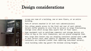 Design considerations
– occupy one room of a building, one or more floors, or an entire
building.
– form of servers mounted in 19 inch rack cabinets(aisles)
– This allows people access to the front and rear of each cabinet.
Servers differ greatly in size from 1U servers to large freestanding
storage silos which occupy many square feet of floor space.
– Some equipment such as mainframe computers and storage devices are
often as big as the racks themselves, and are placed alongside them.
– Very large data Centers may use shipping containers packed with 1,000
or more servers each; when repairs or upgrades are needed, whole
containers are replaced (rather than repairing individual servers).
– Local building codes may govern the minimum ceiling heights.
 
