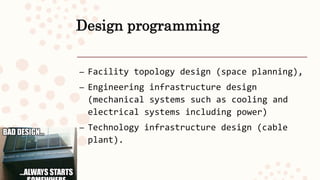 Design programming
– Facility topology design (space planning),
– Engineering infrastructure design
(mechanical systems such as cooling and
electrical systems including power)
– Technology infrastructure design (cable
plant).
 
