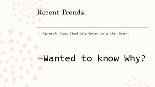 Recent Trends.
– Microsoft Drops Cloud Data Center in to the Ocean.
–Wanted to know Why?
 