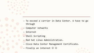 – To exceed a carrier in Data Center. U have to go
through
– Computer networks
– Internet
– Shell Scripting
– Red hat Linux Administration.
– Cisco Data Center Management Certificate.
– Finally an interest  
 