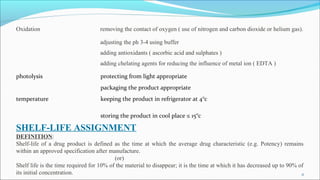 Oxidation removing the contact of oxygen ( use of nitrogen and carbon dioxide or helium gas).
adjusting the ph 3-4 using buffer
adding antioxidants ( ascorbic acid and sulphates )
adding chelating agents for reducing the influence of metal ion ( EDTA )
photolysis protecting from light appropriate
packaging the product appropriate
temperature keeping the product in refrigerator at 4°c
storing the product in cool place ≤ 15°c
SHELF-LIFE ASSIGNMENT
DEFINITION:
Shelf-life of a drug product is defined as the time at which the average drug characteristic (e.g. Potency) remains
within an approved specification after manufacture.
(or)
Shelf life is the time required for 10% of the material to disappear; it is the time at which it has decreased up to 90% of
its initial concentration. 11
 