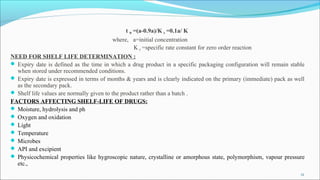 t 90 =(a-0.9a)/K 0 =0.1a/ K
where, a=initial concentration
K 0 =specific rate constant for zero order reaction
NEED FOR SHELF LIFE DETERMINATION :
 Expiry date is defined as the time in which a drug product in a specific packaging configuration will remain stable
when stored under recommended conditions.
 Expiry date is expressed in terms of months & years and is clearly indicated on the primary (immediate) pack as well
as the secondary pack.
 Shelf life values are normally given to the product rather than a batch .
FACTORS AFFECTING SHELF-LIFE OF DRUGS:
 Moisture, hydrolysis and ph
 Oxygen and oxidation
 Light
 Temperature
 Microbes
 API and excipient
 Physicochemical properties like hygroscopic nature, crystalline or amorphous state, polymorphism, vapour pressure
etc.,
12
 