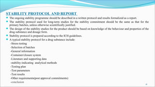 STABILITY PROTOCOL AND REPORT
 The ongoing stability programme should be described in a written protocol and results formalized as a report.
 The stability protocol used for long-term studies for the stability commitment should be the same as that for the
primary batches, unless otherwise scientifically justified.
 The design of the stability studies for the product should be based on knowledge of the behaviour and properties of the
drug substance and dosage form.
 Stability protocol is prepared according to the ICH guidelines.
 A typical stability protocol for a drug substance include:
-Stress testing
-Selection of batches
-General information
-Container/closure system
-Literature and supporting data
-stability-indicating analytical methods
-Testing plan
-Test parameters
-Test results
-Other requirements(post approval commitments)
-conclusion
16
 