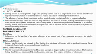  Container closure
API BATCH NUMBER
 stability studies at developmental stages are generally carried out on a single batch while studies intended for
registration of new product or unstable established product are done on first three production batches.
 The selection of batches should constitute a random sample from the population of pilot or production batches.
 For conventional dosage forms and when the drug substances are known to be stable, stability data on at least two pilot
scale batches are acceptable whereas for critical dosage forms or when the drug substances are known to be unstable,
stability data on three primary batches are to be provided. Two of the three batches should be at least of a pilot scale;
the third batch may be smaller.
GENERAL INFORMATION
FOR DRUG SUBSTANCE
GENERAL
 Information on the stability of the drug substance is an integral part of the systematic approaches to stability
evaluation.
FORMAL STUDIES
 Primary stability studies are intended to show that the drug substance will remain with in specification during the re-
test period if stored under recommended storage conditions.
SELECTION OF BATCHES
 Stability information from accelerated and long term testing is to be provided on at least three batches. The long term
testing should cover a minimum of 12 months duration on at least three batches at the time of submission.
.
18
 